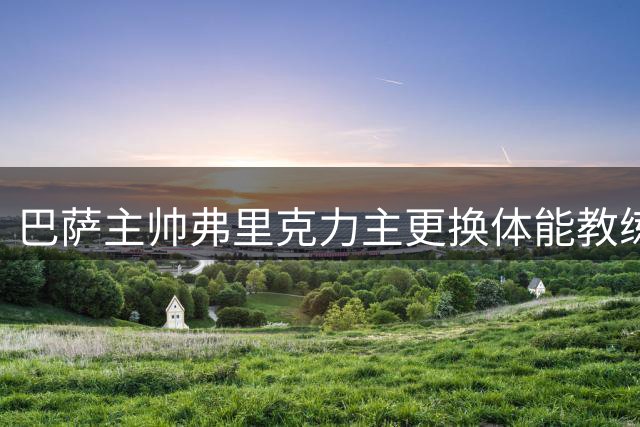 巴萨主帅弗里克力主更换体能教练 新训练方案成效待验证